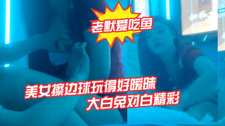 老默爱吃鱼今夜遇到一个美女擦边球玩得好暧昧气氛下玩得刺激活捉一只大白兔对白精彩